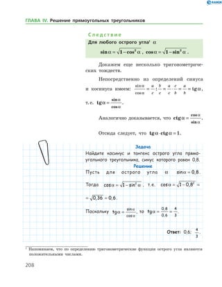 208
С л е д с т в и е
Для любого острого угла1
a
sin cosa a= −1 2
, cos sina a= −1 2
.
Докажем еще несколько тригонометриче­
ских тождеств.
Непосредственно из определений синуса
и косинуса имеем:
sin
cos
: tg
a
a
a= = ⋅ = =
a
c
b
c
a
c
c
b
a
b
,
т. е. tg
sin
cos
a
a
a
= .
Аналогично доказывается, что ctg
cos
sin
a
a
a
= .
Отсюда следует, что tg ctga a⋅ = 1.
Задача
Найдите косинус и тангенс острого угла прямо-
угольного треугольника, синус которого равен 0,8.
Решение
Пусть для острого угла a sin ,a = 0 8.
Тогда cos sina a= −1 2
, т. е. cos , ,a = − = =1 0 8 0 36 02
cos , , ,a = − = =1 0 8 0 36 0 62
.
Поскольку tg
sin
cos
a
a
a
= , то tg
,
,
a = =
0 8
0 6
4
3
.
Ответ: 0,6;
4
3
.
1
Напоминаем, что по определению тригонометрические функции острого угла являются
положительными числами.
ГЛАВА ІV. Решение прямоугольных треугольников
 