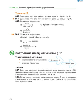 212
Уровень В
683.	Докажите, что для любого острого угла A tg sinA A .
	 684.	 Докажите, что для любого острого угла A cos ctgA A .
685.	Упростите выражение:
а)	
sin
cos cos
3
3
a
a a−
;		 б) tg ( sin )( sin )2
1 1a a a− + ;
в)
1
1
2
2
+
+
tg
ctg
a
a
.
	 686.	 Упростите выражение:
а)	 (sin cos ) (sin cos )a a a a+ + −2 2
;
б)
1
sin
cos ctg
a
a a− ;
в)
tg ctg
cos
tg
a a
a
a2
2
− .
	 Повторение перед изучением § 20
Теоретический материал
•	 неравенство треугольника;
•	 теорема Пифагора.
Задачи
687.	Угол при вершине равнобедренного треугольника равен 120°.
Найдите боковую сторону треугольника, если медиана, проведенная
к основанию, меньше этой стороны на 8 см.
688.	Катет прямоугольного треугольника равен 5 см, а медиана,
проведенная к другому катету, равна 13 см. Найдите площадь дан­
ного треугольника.
7 класс, § 18
7 класс, § 13
ГЛАВА ІV. Решение прямоугольных треугольников
 