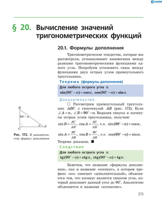 213
§ 20.	Вычисление значений
	 тригонометрических функций
20.1. Формулы дополнения
Тригонометрические тождества, которые мы
рассмотрели, устанавливают взаимосвязь между
разными тригонометрическими функциями од­
ного угла. Попробуем установить связь между
функциями двух острых углов прямоугольного
треугольника.
Те о р е м а (формулы дополнения)
Для любого острого угла a
sin( ) cos90ο
− =a a, cos( ) sin90ο
− =a a.
Д о к а з а т е л ь с т в о
 Рассмотрим прямоугольный треуголь­
ник ABC с гипотенузой AB (рис. 172). Если
∠ =A a, ∠ = −ο
B 90 a. Выразив синусы и косину­
сы острых углов треугольника, получим:
sinB
AC
AB
= , cos A
AC
AB
= , т. е. sin( ) cos90ο
− =a a,
sin A
BC
AB
= , cosB
BC
AB
= , т. е. cos( ) sin90ο
− =a a.
Теорема доказана. 
С л е д с т в и е
Для любого острого угла a
tg ctg( )90ο
− =a a, ctg( ) tg90ο
− =a a.
Заметим, что название «формулы дополне­
ния», как и название «косинус», в котором пре­
фикс «ко» означает «дополнительный», объясня­
ется тем, что косинус является синусом угла, ко­
торый дополняет данный угол до 90°. Аналогично
объясняется и название «котангенс».
Рис. 172. К доказатель­
ству формул дополнения
 