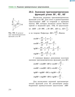 214
20.2. Значения тригонометрических
функций углов 30°, 45°, 60°
Вычислим значения тригонометрических
функций угла 30°. Для этого в равностороннем
треугольнике ABC со стороной a проведем
­высоту BD, которая является также биссек­
трисой и медианой (рис. 173). В треугольни­
ке ABD ∠ =D 90°, ∠ =B 30°, AB a= , AD
a
=
2
,
и по теореме Пифагора BD
a
=
3
2
. Имеем:
sin :30
2
1
2
 = = =
AD
AB
a
a ;
cos :30
3
2
3
2
 = = =
BD
AB
a
a ;
tg :30
2
3
2
1
3
3
3
 = = = =
AD
BD
a a
;
ctg :30 3
3
2 2
 = = =
BD
AD
a a
.
С помощью формул дополнения получаем
значения тригонометрических функций угла 60°:
sin sin( ) cos60 90 30 30
3
2
   = − = = ;
cos cos( ) sin60 90 30 30
1
2
   = − = = ;
tg tg( ) ctg60 90 30 30 3   = − = = ;
ctg ctg( ) tg60 90 30 30
3
3
   = − = = .
Для вычисления значений тригонометри­
ческих функций угла 45° рассмотрим равно­
бедренный прямоугольный треугольник ABC
Рис. 173. К вычисле­
нию тригонометрических
функ­ций угла 30°
ГЛАВА ІV. Решение прямоугольных треугольников
 
