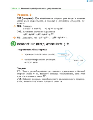 Уровень В
707 (опорная). При возрастании острого угла синус и тангенс
этого угла возрастают, а косинус и котангенс убывают. До­
кажите.
	 708.	 Сравните:
а)	sin 23° и cos 65°;	 б) tg 36° и ctg 64°.
709.	Вычислите значение выражения
	 tg tg tg tg tg15 30 45 60 75    ⋅ ⋅ ⋅ ⋅ .
	 710.	 Докажите, что tg tg ... tg tg1 2 88 89 1   ⋅ ⋅ ⋅ ⋅ = .
	 Повторение перед изучением § 21
Теоретический материал
•	 прямоугольный треугольник;
•	 тригонометрические функции
	 острого угла.
Задачи
711.	 Высота равнобедренного треугольника, проведенная к боковой
стороне, равна 6 см. Найдите площадь треугольника, если угол
при его основании равен 75°.
712.	 Найдите площадь равнобедренного прямоугольного треуголь­
ника, наименьшая высота которого равна a.
7 класс, § 17
7 класс, § 19
ГЛАВА ІV. Решение прямоугольных треугольников
 