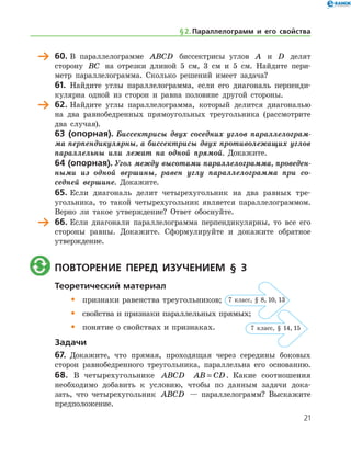 60.	В параллелограмме ABCD биссектрисы углов A и D делят
сторону BC на отрезки длиной 5 см, 3 см и 5 см. Найдите пери-
метр параллелограмма. Сколько решений имеет задача?
61.	 Найдите углы параллелограмма, если его диагональ перпенди-
кулярна одной из сторон и равна половине другой стороны.
	 62.	Найдите углы параллелограмма, который делится диагональю
на два равнобедренных прямоугольных треугольника (рассмотрите
два случая).
63 (опорная). Биссектрисы двух соседних углов параллелограм­
ма перпендикулярны, а биссектрисы двух противолежащих углов
параллельны или лежат на одной прямой. Докажите.
64 (опорная). Угол между высотами параллелограмма, проведен­
ными из одной вершины, равен углу параллелограмма при со­
седней вершине. Докажите.
65.	Если диагональ делит четырехугольник на два равных тре­
угольника, то такой четырехугольник является параллелограммом.
Верно ли такое утверждение? Ответ обоснуйте.
	 66.	Если диагонали параллелограмма перпендикулярны, то все его
стороны равны. Докажите. Сформулируйте и докажите обратное
утверждение.
	 Повторение перед изучением § 3
Теоретический материал
•	 признаки равенства треугольников;
•	 свойства и признаки параллельных прямых;
•	 понятие о свойствах и признаках.
Задачи
67.	 Докажите, что прямая, проходящая через середины боковых
сторон равнобедренного треугольника, параллельна его осно­ванию.
68. В четырехугольнике ABCD AB CD= . Какие соотношения
­необходимо добавить к условию, чтобы по данным задачи дока-
зать, что четырехугольник ABCD — параллелограмм? Выскажите
предположение.
§ 2.    Параллелограмм и его свойства
7 класс, § 8, 10, 13
7 класс, § 14, 15
21
 