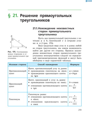 219
§ 21. Решение прямоугольных
треугольников
21.1.	Нахождение неизвестных
сторон прямоугольного
треугольника
Пусть дан прямоугольный треугольник с ка­
тетами a и b, гипотенузой c и острыми угла­
ми a и β (рис. 175).
Зная градусную меру угла a и длину любой
из сторон треугольника, мы имеем возможность
найти две другие его стороны. Правила нахож­
дения неизвестных сторон прямоугольного тре­
угольника непосредственно следуют из определе­
ний тригонометрических функций и могут быть
обобщены в виде справочной таблицы.
Рис. 175. Соотношения
между сторонами и уг­
лами прямоугольного тре­
угольника
Искомая сторона Способ нахождения Формула
Противолежащий
катет
Катет, противолежащий углу a, равен:
•	 произведению гипотенузы на sina;
•	 произведению прилежащего катета
на tga
a c= sina
a b= tga
Прилежащий
катет
Катет, прилежащий к углу a, равен:
•	 произведению гипотенузы на cosa;
•	 отношению противолежащего катета
к tga
b c= cosa
b
a
=
tg a
Гипотенуза
Гипотенуза равна:
•	 отношению противолежащего катета
к sina;
•	 отношению прилежащего катета
к cosa
c
a
=
sin a
c
b
=
cosa
 