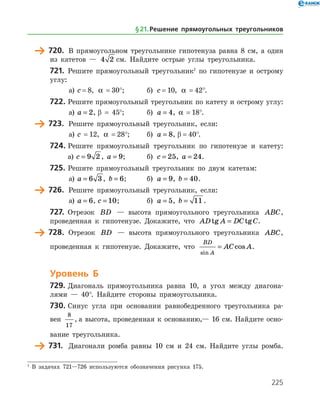 225
	 720.	 В прямоугольном треугольнике гипотенуза равна 8 см, а один
из катетов — 4 2 см. Найдите острые углы треугольника.
721.	 Решите прямоугольный треугольник1
по гипотенузе и острому
углу:
а)	 c = 8, a  = 30°;	 б) c = 10, a  = 42°.
722.	Решите прямоугольный треугольник по катету и острому углу:
а)	 a = 2, β = 45°;	 б) a = 4, a  = 18°.
	 723.	 Решите прямоугольный треугольник, если:
а)	 c  = 12, a  = 28°;	 б) a = 8, β = 40°.
724.	Решите прямоугольный треугольник по гипотенузе и катету:
	 а)	c = 9 2 , a = 9; 	 б) c = 25, a = 24.
725.	Решите прямоугольный треугольник по двум катетам:
а)	 a = 6 3 , b = 6;	 б) a = 9, b = 40.
	 726.	 Решите прямоугольный треугольник, если:
а)	 a = 6, c = 10;		 б) a = 5, b = 11 .
727.	 Отрезок BD — высота прямоугольного треугольника ABC,
проведенная к гипотенузе. Докажите, что AD A DC Ctg tg= .
	 728.	 Отрезок BD — высота прямоугольного треугольника ABC,
проведенная к гипотенузе. Докажите, что
BD
A
AC A
sin
cos= .
Уровень Б
729.	Диагональ прямоугольника равна 10, а угол между диагона­
лями — 40°. Найдите стороны прямоугольника.
730.	Синус угла при основании равнобедренного треугольника ра­
вен
8
17
, а высота, проведенная к основанию,— 16 см. Найдите осно­
вание треугольника.
	 731.	 Диагонали ромба равны 10 см и 24 см. Найдите углы ромба.­
1
В задачах 721—726 используются обозначения рисунка 175.
§ 21.    Решение прямоугольных треугольников
 