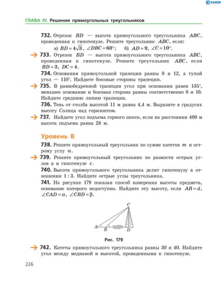 226
732.	Отрезок BD — высота прямоугольного треугольника ABC,
проведенная к гипотенузе. Решите треугольник ABC, если:
а)	 BD = 4 3 , ∠ =DBC 60;	 б) AD = 9, ∠ =C 10.
	 733.	 Отрезок BD — высота прямоугольного треугольника ABC,
проведенная к гипотенузе. Решите треугольник ABC, если
BD = 3, DC = 4.
734.	Основания прямоугольной трапеции равны 8 и 12, а тупой
угол — 110°. Найдите боковые стороны трапеции.
	 735.	 В равнобедренной трапеции угол при основании равен 135°,
меньшее основание и боковая сторона равны соответственно 8 и 10.
Найдите среднюю линию трапеции.
736.	Тень от столба высотой 11 м равна 4,4 м. Выразите в градусах
высоту Солнца над горизонтом.
	 737.	 Найдите угол подъема горного шоссе, если на расстоянии 400 м
высота подъема равна 28 м.
Уровень В
738.	Решите прямоугольный треугольник по сумме катетов m и ост­
рому углу a.
	 739.	 Решите прямоугольный треугольник по разности острых уг­
лов ϕ и гипотенузе c.
740.	Высота прямоугольного треугольника делит гипотенузу в от­
ношении 1 : 3. Найдите острые углы треугольника.
741.	 На рисунке 179 показан способ измерения высоты предмета,
основание которого недоступно. Найдите эту высоту, если AB d= ,
∠ =CAD a, ∠ =CBD β.
Рис. 179
	 742.	 Катеты прямоугольного треугольника равны 30 и 40. Найдите
угол между медианой и высотой, проведенными к гипотенузе.
ГЛАВА ІV. Решение прямоугольных треугольников
 