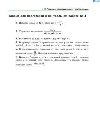 Задачи для подготовки к контрольной работе № 4
1.	 Найдите sin A и tg A, если cos A =
2
2
.
2.	 Упростите выражение
cos
( sin )( sin )
2
1 1
a
a a− +
.
3.	 Вычислите 2 60 4 60 30 2 45sin cos°+ ° − ° − °ctg tg .
4.	 В прямоугольном треугольнике против угла 60° лежит катет
длиной 18 см. Найдите второй катет и гипотенузу треугольника.
5.	 В прямоугольном треугольнике гипотенуза равна 74 см, а синус
одного из углов
12
37
. Найдите периметр треугольника.
6.	 Бо
/
льшая боковая сторона описанной прямоугольной трапеции
равна c, а острый угол равен α. Докажите, что средняя линия
трапеции равна
c 1
2
+( )sin a
.
§ 21.    Решение прямоугольных треугольников
 