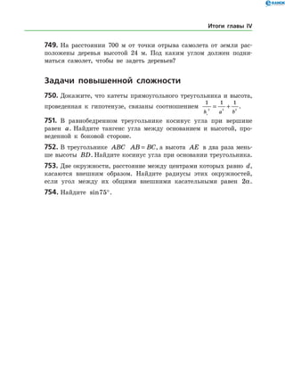 749.	На расстоянии 700 м от точки отрыва самолета от земли рас­
положены деревья высотой 24 м. Под каким углом должен подни­
маться самолет, чтобы не задеть деревьев?
	Задачи повышенной сложности
750.	Докажите, что катеты прямоугольного треугольника и высота,
проведенная к гипотенузе, связаны соотношением
1 1 1
2 2 2
h a bc
= + .
751.	 В равнобедренном треугольнике косинус угла при вершине
равен a. Найдите тангенс угла между основанием и высотой, про­
веденной к боковой стороне.
752.	В треугольнике ABC AB BC= , а высота AE в два раза мень­
ше высоты BD. Найдите косинус угла при основании треугольника.
753.	Две окружности, расстояние между центрами которых равно d,
касаются внешним образом. Найдите радиусы этих окружностей,
если угол между их общими внешними касательными равен 2a.
754.	Найдите sin75°.
Итоги главы IV
 