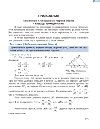 235
ПРИЛОЖЕНИЯ
Приложение 1. Обобщенная теорема Фалеса
и площадь прямоугольника
В ходе доказательства некоторых геометрических теорем использу­
ется процедура деления отрезка на некоторое количество равных частей.
Это позволяет дать числовые оценки в виде неравенств и с их помощью
получить противоречие.
В курсе геометрии 8 класса такой подход целесообразно применить
для доказательства двух приведенных ниже теорем.
Те о р е м а (обобщенная теорема Фалеса)
Параллельные прямые, пересекающие стороны угла, отсекают на сто-
ронах этого угла пропорциональные отрезки.
Д о к а з а т е л ь с т в о
 По данным рисунка 180 докажем три
формулы:
1)
AC
AB
AC
AB
= 1
1
; 		 2)
AB
BC
AB
B C
= 1
1 1
;
3)
BC
CD
B C
C D
= 1 1
1 1
.
Докажем сначала формулу 1.
Пусть отрезок AC можно разделить на n равных отрезков так, что
одна из точек деления совпадет с точкой B, причем на отрезке ABбудут
лежать m точек деления. Тогда, проведя через точки деления прямые, па­
раллельные CC1, по теореме Фалеса получим деление отрезков AC1 и AB1
соответственно на n и m равных отрезков. Следовательно,
AC
AB
n
m
AC
AB
= = 1
1
,
что и требовалось доказать.
Если описанное деление отрезка AC невозможно, то докажем фор­
мулу 1 от противного. Пусть
AC
AB
AC
AB
≠ 1
1
, т. е. AB AC
AB
AC
≠ ⋅ 1
1
.
Рассмотрим случай, когда AB AC
AB
AC
 ⋅ 1
1
(другой случай рассмотрите
самостоятельно).
Рис. 180. Обобщенная
теорема Фалеса
 