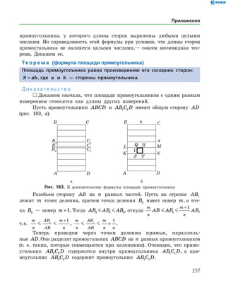 237
прямоугольника, у которого длины сторон выражены любыми целыми
числами. Но справедливость этой формулы при условии, что длины сторон
прямоугольника не являются целыми числами,— совсем неочевидная тео­
рема. Докажем ее.
Те о р е м а (формула площади прямоугольника)
Площадь прямоугольника равна произведению его соседних сторон:
S ab= , где a и b — стороны прямоугольника.
Д о к а з а т е л ь с т в о
 Докажем сначала, что площади прямоугольников с одним равным
измерением относятся как длины других измерений.
Пусть прямоугольники ABCD и AB C D1 1 имеют общую сторону AD
(рис. 183, а).
	 	
	 а	 б
Рис. 183. К доказательству формулы площади прямоугольника
Разобьем сторону AB на n равных частей. Пусть на отрезке AB1
лежит m точек деления, причем точка деления B2 имеет номер m, а точ­
ка B3 — номер m +1. Тогда AB AB AB2 1 3  , откуда
m
n
m
n
AB AB AB 1
1+
,
т. е.
m
n
AB
AB
m
n
 1
1+
,
m
n
AB
AB
m
n n
 1
1
+ .
Теперь проведем через точки деления прямые, параллель­
ные AD.Они разделят прямоугольник ABCD на n равных прямоугольников
(т. е. таких, которые совмещаются при наложении). Очевидно, что прямо­
угольник AB C D2 2 содержится внутри прямоугольника AB C D1 1 , а пря­
моугольник AB C D3 3 содержит прямоугольник AB C D1 1 .
Приложения
 