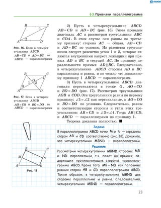 23
2) Пусть в четырехугольнике ABCD
AB CD= и AD BC= (рис. 16). Снова проведем
диагональ AC и рассмотрим треугольники ABC
и CDA . В этом случае они равны по третье-
му признаку: сторона AC — общая, AB CD=
и AD BC= по условию. Из равенства треуголь-
ников следует равенство углов 1 и 2, которые яв-
ляются внутренними накрест лежащими при пря-
мых AD и BC и секущей AC. По признаку па-
раллельности прямых AD BC . Следовательно,
в четырехугольнике   ABCD стороны AD и BC
параллельны и равны, и по только что доказанно-
му признаку 1 ABCD — параллелограмм.
3) Пусть в четырехугольнике ABCD диа-
гонали пересекаются в точке O, AO CO=
и BO DO= (рис. 17). Рассмотрим треугольники
AOB и COD.Эти треугольники равны по пер­вому
признаку: ∠ = ∠1 2 как вертикальные, а AO CO=
и BO DO= по условию. Следовательно, равны
и соответствующие стороны и углы этих тре­-	
угольников: AB CD= и ∠ = ∠3 4. Тогда AB CD ,
и ABCD — параллелограмм по признаку 1.
Теорема доказана полностью.  
Задача
В параллелограмме ABCD точки M и N — середины
сторон AB и CD соответственно (рис. 18). Докажите,
что четырехугольник MBND — параллелограмм.
Решение
Рассмотрим четырехугольник MBND. Стороны MB
и ND параллельны, т. к. лежат на прямых, со-
держащих противолежащие стороны параллело­
грамма ABCD. Кроме того, MB ND= как половины
равных сторон AB и CD параллелограмма ABCD.
Таким образом, в четырехугольнике MBND две
стороны параллельны и равны. Следовательно,
четырехугольник MBND — параллелограмм.
Рис. 16. Если в четырех­
угольнике ABCD
AB CD= и AD BC= , то
ABCD — параллелограмм
Рис. 16. Если в четырех­
угольнике ABCD
AB CD= и AD BC= , то
ABCD — параллелограмм
Рис. 17. Если в четырех­
угольнике ABCD
AO CO= и BO DO= , то
ABCD — параллелограмм
Рис. 17. Если в четырех­
угольнике ABCD
AO CO= и BO DO= , то
ABCD — параллелограмм
Рис. 18Рис. 18
§ 3.    Признаки параллелограмма
 