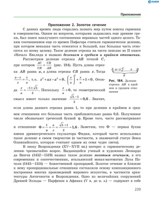 239
Приложение 2. Золотое сечение
С давних времен люди старались познать мир путем поиска гармонии
и совершенства. Одним из вопросов, которыми задавались еще древние гре­
ки, был поиск наилучшего соотношения неравных частей одного целого. Та­
ким соотношением еще со времен Пифагора считали гармоническое деление,
при котором меньшая часть относится к большей, как бо
/
льшая часть отно­
сится ко всему целому. Такое деление отрезка на части описано во ІІ книге
«Начал» Евклида и названо делением в среднем и крайнем отношении.
Рассмотрим деление отрезка AB точкой C,
при котором
AC
CB
CB
AB
= (рис. 184). Пусть длина отрез-
­ка AB равна a, а длина отрезка CB равна x. Тогда
a x
x
x
a
−
= , т. е. x ax a2 2
0+ − = ,
x
a
x
a





 + + =
2
1 0. Отсю­
да
x
a
=
− ±1 5
2
. Поскольку
x
a
 0, то геометрический
смысл имеет только значение
5 1
2
0 6
−
≈ , . Значит,
если длина данного отрезка равна 1, то при делении в крайнем и сред­
нем отношении его бо
/
льшая часть приблизительно равна 0,6. Полученное
число обозначают греческой буквой ϕ. Кроме того, часто рассматривают
и отношение Φ = = = ≈
+1 5 1
2
1 6
ϕ
a
x
, . Заметим, что Ф — первая буква
имени древнегреческого скульптора Фидия, который часто использовал
такое деление в своем творчестве (в частности, в знаменитой статуе Зевса
Олимпийского, которую считают одним из семи чудес света).
В эпоху Возрождения (ХV—ХVІІ вв.) интерес к гармоническому де­
лению чрезвычайно возрос. Выдающийся ученый и художник Леонардо
да Винчи (1452—1519) назвал такое деление золотым сечением, а его
со­временник и соотечественник, итальянский монах-математик Лука Па­
чоли (1445—1514) — божественной пропорцией. Золотое сечение и близкие
к нему пропорциональные отношения составляли основу композиционного
построения многих произведений мирового искусства, в частности архи­
тектуры Античности и Возрождения. Одно из величайших сооружений
Древней Эллады — Парфенон в Афинах (V в. до н. э.) — содержит в себе
Рис. 184. Деление
отрезка AB в край­
нем и среднем отно­
шении
Приложения
 