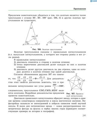 241
Предлагаем самостоятельно убедиться в том, что золотым является также
треугольник с углами 36°, 36°, 108° (рис. 186, б) и других золотых тре­
угольников не существует.
	 	
	 а	 б
Рис. 186. Золотые треугольники
Золотые треугольники связаны с правильным пятиугольником
(т. е. выпуклым пятиугольником, у которого все стороны равны и все уг­
лы равны).
В правильном пятиугольнике:
1)	 диагональ относится к стороне в золотом сечении;
2)	 точка пересечения диагоналей делит каждую из них в золотом
сечении;
3)	 диагональ делит другую диагональ на два отрезка, один из кото­
рых делится в золотом сечении еще одной диагональю.
Согласно обозначениям рисунка 187 это означа­
ет, что
CE
CD
CE
CN
CN
CM
= = = =
+
Ф
5 1
2
. Для доказатель­
ства этих свойств достаточно заметить, что в пра­
вильном пятиугольнике все углы равны
360
5
108
°
= °,
следовательно, треугольники CDE CMD MDN, , явля­
ются золотыми. Подробные доказательства предлагаем
провести самостоятельно.
Диагонали правильного пятиугольника образуют звезду, которая в древ­
ние времена олицетворяла совершенство и имела мистическое значение. Пи­
фагорейцы называли ее пентаграммой и избрали символом своей научной
школы. В наши дни пятиконечная звезда — самая распространенная гео­
метрическая фигура на флагах и гербах многих стран (приведите соответ­
ствующие примеры из истории и географии).
Рис. 187. Правиль­
ный пятиугольник
Приложения
 
