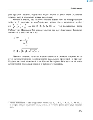 243
рога архаров, паутина отдельных видов пауков и даже наша Солнечная
система, как и некоторые другие галактики.
Отметим также, что золотое сечение имеет немало алгебраических
свойств. Отношение ϕ приближенно может быть выражено дробя-
­
ми
2
3
,
3
5
,
5
8
,
8
13
, …, где 2, 3, 5, 8, 13, …— так называемые числа
Фибо­наччи
. Приведем без доказательства две алгебраические формулы,
связанные с числами ϕ и Ф:
1) ϕ =
+
+
1
1
1
1
1
...
;
2) Ф = + + +1 1 1 ... .
Золотое сечение, золотые многоугольники и золотая спираль явля­
ются математическими воплощениями идеальных пропорций в природе.
Недаром великий немецкий поэт Иоганн Вольфганг Гете считал их мате­
матическими символами жизни и духовного развития.
1
	 Числа Фибоначчи — это натуральные числа ряда 1, 1, 2, 3, 5, 8, 13, 21, 34, 55, …,
в котором каждое следующее число, начиная с третьего, равно сумме двух предыду­
щих.
Приложения
 