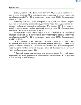 2) Определим sin 72°. Поскольку 45° J 72° J 90°, найдем в крайнем пра­
вом столбце значение 72 и рассмотрим соответствующую строку четвертого
столбца значений. Углу 72° в нем соответствует число 0,951. Следовательно,
sin 72°  ≈  0,951.
3) Определим угол, синус которого равен 0,839. Для этого в первом
или четвертом столбце значений найдем число 0,839. Оно содержится в чет­
вертом столбце, т. е. искомый угол больше 45° и меньше 90°. В соответству­
ющей строке правого столбца значений находим число 57. Следовательно,
искомый угол приблизительно равен 57°.
4) Определим cos 14°. Поскольку 0° J 14° J 45°, найдем в край­нем левом
столбце значений 14 и рассмотрим соответствующую строку четвертого
столбца значений. Углу 14° в нем соответствует число 0,970. Следовательно,
cos 14° ≈ 0,970.
5) Определим угол, тангенс которого равен 0,7. Для этого
во втором или третьем столбце значений найдем число 0,700. Оно нахо­
дится во втором столбце, т. е. искомый угол меньше 45°. В соответствующей
строке левого столбца значений находим число 35. Следовательно, искомый
угол приблизительно равен 35°.
С большей точностью значения тригонометрических функций можно
определять по «Четырехзначным математическим таблицам» В. М. Брадиса
или с помощью калькулятора.
Приложения
 