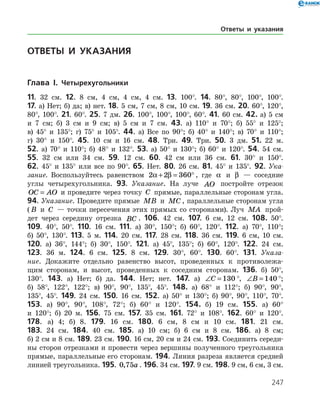 247
ОТВЕТЫ И УКАЗАНИЯ
Глава I. Четырехугольники
11. 32 см. 12. 8 см, 4 см, 4 см, 4 см. 13. 100°. 14. 80°, 80°, 100°, 100°.
17. а) Нет; б) да; в) нет. 18. 5 см, 7 см, 8 см, 10 см. 19. 36 см. 20. 60°, 120°,
80°, 100°. 21. 60°. 25. 7 дм. 26. 100°, 100°, 100°, 60°. 41. 60 см. 42. а) 5 см
и 7 см; б) 3 см и 9 см; в) 5 см и 7 см. 43. а) 110° и 70°; б) 55° и 125°;
в) 45° и 135°; г) 75° и 105°. 44. а) Все по 90°; б) 40° и 140°; в) 70° и 110°;
г) 30° и 150°. 45. 10 см и 16 см. 48. Три. 49. Три. 50. 3 дм. 51. 22 м.
52. а) 70° и 110°; б) 48° и 132°. 53. а) 50° и 130°; б) 60° и 120°. 54. 54 см.
55. 32 см или 34 см. 59. 12 см. 60. 42 см или 36 см. 61. 30° и 150°.
62. 45° и 135° или все по 90°. 65. Нет. 80. 26 см. 81. 45° и 135°. 92. Ука-
зание. Воспользуйтесь равенством 2 2 360a β+ = ° , где a и β — соседние
углы четырехугольника. 93. Указание. На луче AO постройте отрезок
OC AO= и проведите через точку C прямые, параллельные сторонам угла.
94. Указание. Проведите прямые MB и MC , параллельные сторонам угла
( B и C — точки пересечения этих прямых со сторонами). Луч MA прой­
дет через середину отрезка BC . 106. 42 см. 107. 6 см, 12 см. 108. 50°.
109. 40°, 50°. 110. 16 см. 111. а) 30°, 150°; б) 60°, 120°. 112. а) 70°, 110°;
б) 50°, 130°. 113. 5 м. 114. 20 см. 117. 28 см. 118. 36 см. 119. 6 см, 10 см.
120. а) 36°, 144°; б) 30°, 150°. 121. а) 45°, 135°; б) 60°, 120°. 122. 24 см.
123. 36 м. 124. 6 см. 125. 8 см. 129. 30°, 60°. 130. 60°. 131. Указа-
ние. Докажите отдельно равенство высот, проведенных к противолежа­
щим сторонам, и высот, проведенных к соседним сторонам. 136. б) 50°,
130°. 143. а) Нет; б) да. 144. Нет; нет. 147. а) ∠ =C 130 °, ∠ =B 140 °;
б) 58°, 122°, 122°; в) 90°, 90°, 135°, 45°. 148. а) 68° и 112°; б) 90°, 90°,
135°, 45°. 149. 24 см. 150. 16 см. 152. а) 50° и 130°; б) 90°, 90°, 110°, 70°.
153. а) 90°, 90°, 108°, 72°; б) 60° и 120°. 154. б) 19 см. 155. а) 60°
и 120°; б) 20 м. 156. 75 см. 157. 35 см. 161. 72° и 108°. 162. 60° и 120°.
178. а) 4; б) 8. 179. 16 см. 180. 6 см, 8 см и 10 см. 181. 21 см.
183. 24 см. 184. 40 см. 185. а) 10 см; б) 6 см и 8 см. 186. а) 8 см;
б) 2 см и 8 см. 189. 23 см. 190. 16 см, 20 см и 24 см. 193. Соединить середи­
ны сторон отрезками и провести через вершины полученного треугольника
прямые, параллельные его сторонам. 194. Линия разреза является сред­ней
линией треугольника. 195. 0 75, a . 196. 34 см. 197. 9 см. 198. 9 см, 6 см, 3 см.
Ответы и указания
 