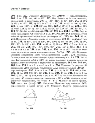 248
201. 2 см. 202. Указание. Докажите, что AMNH — параллелограмм.
203. 2 см. 206. 40°, 40° и 100°. 213. Нет. Высота не больше медианы,
проведенной к гипотенузе. 216. а) 120°, 240°; б) 80°, 280°. 217. а) 90°;
б) 120°; в) 100°. 218. а) 70°; б) 40°; в) 210°. 219. а) 40°; б) 50°; в) 150°.
220. a или 180° − a . 221. 30° или 150°. 222. а) 25°; б) 6 см. 223. а) 90°;
б) 10 см. 225. а) 55°; б) 120°. 226. а) 120°; б) 55°. 227. 70°. 228. 45°, 60°, 75°.
229. 50°, 50°, 80° или 50°, 65°, 65°. 232. 80°. 233. 4 см. 234. 9 см. 240. Окруж­
ность с диаметром AB без точек A и B . 241. Рис. 190. 242. Указание. Точка
касания принадлежит окружности диаметром AO . 243. 80°. 244. 50 см.
248. Продолжить боковые стороны до пересечения. 249. Нет; да. 252. а) Нет;
б) да. 253. а) 134°, 55°; б) 100°, 80°, 100°; в) все по 90°. 254. а) 90°,
130°, 90°; б) 115° и 65°. 258. а) 30 см; б) 28 см. 259. а) 7 см; б) 4 см.
260. 24 см. 261. 70°, 100°, 110°, 80°. 262. 55° и 125°. 267. 4 м
и 9 м, 8 м и 5 м. 268. 6 см. 269. 8 см. 274. 30° и 150°. Указание. Опи­-
шите окружность около четырехугольника BMDN . 275. 45°. Указание.
Опишите окружность около че­тырехугольника ACBK . 276. Указание.
Опровержение аналогично примеру, представленному в п. 8.3. 277. Указа-
ние. Треугольники ADB и CDE не равны, поскольку признака равенства
треугольников по стороне и двум углам не существует. 280. 60°. 281. 60°.
289. 9 см. 293. 6 см и 3 см или 2 см и 1 см. 294. Указание. На рисунке 191
треугольник ABC искомый, треугольник AOD вспомогательный, AOCD —
параллелограмм. 296. 3 см и 9 см. 297. а) 14,4; б) 59. 299. 60° и 120°.
300. 14 см. 301. 90°, 45°, 45°. 303. 4 см. 304. 18 см. 305. 5 см и 3 см.
306. а) 60°, 120°; б) 2 см, 6 см, 4 см, 4 см. 307. б) Указание. Проведите че­
рез точку M средние линии треугольников ABC и ACD ; докажите по не­
равенству треугольника, что точки E , F и M лежат на одной прямой.
309. a c+ или a c− . 310. Указание. Медианы треугольника BCD
­пересекаются в одной точке. 311. Указание. Высоты треугольника
Ответы и указания
	 	
	Рис. 190	Рис. 191
 