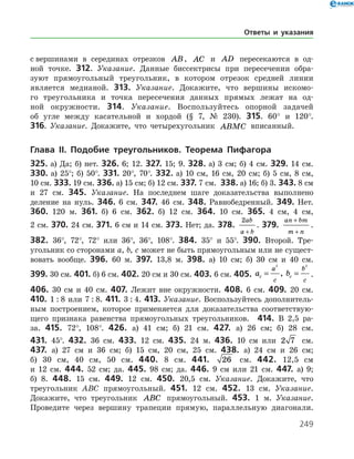 249
с вершинами в серединах отрезков AB, AC и AD пересекаются в од­
ной точке. 312. Указание. Данные биссектрисы при пересечении обра­
зуют прямоугольный треугольник, в котором отрезок средней ­ линии
является медианой. 313. Указание. Докажите, что вершины искомо­
го треугольника и точка пересечения данных прямых лежат на од­
ной окружности. 314. Указание. Воспользуйтесь опорной задачей
об угле между касательной и хордой (§ 7, № 230). 315. 60° и 120°.
316. Указание. Докажите, что четырехугольник ABMC вписанный.
Глава ІI. Подобие треугольников. Теорема Пифагора
325. а) Да; б) нет. 326. 6; 12. 327. 15; 9. 328. а) 3 см; б) 4 см. 329. 14 см.
330. а) 25°; б) 50°. 331. 20°, 70°. 332. а) 10 см, 16 см, 20 см; б) 5 см, 8 см,
10 см. 333. 19 см. 336. а) 15 см; б) 12 см. 337. 7 см. 338. а) 16; б) 3. 343. 8 см
и 27 см. 345. Указание. На последнем шаге доказательства выполнено
деление на нуль. 346. 6 см. 347. 46 см. 348. Равнобедренный. 349. Нет.
360. 120 м. 361. б) 6 см. 362. б) 12 см. 364. 10 см. 365. 4 см, 4 см,
2 см. 370. 24 см. 371. 6 см и 14 см. 373. Нет; да. 378.
2ab
a b+
. 379.
an bm
m n
+
+
.
382. 36°, 72°, 72° или 36°, 36°, 108°. 384. 35° и 55°. 390. Второй. Тре­
угольник со сторонами a, b, c может не быть прямоугольным или не сущест­
вовать вообще. 396. 60 м. 397. 13,8 м. 398. а) 10 см; б) 30 см и 40 см.
399. 30 см. 401. б) 6 см. 402. 20 см и 30 см. 403. 6 см. 405. a bc c
a
c
b
c
= =
2 2
, .
406. 30 см и 40 см. 407. Лежит вне окружности. 408. 6 см. 409. 20 см.
410. 1 : 8 или 7 : 8. 411. 3 : 4. 413. Указание. Воспользуйтесь дополнитель­
ным построением, которое применяется для доказатель­ства соответствую­
щего признака равенства прямоугольных треугольников. 414. В 2,5 ра­-
за. 415. 72°, 108°. 426. а) 41 см; б) 21 см. 427. а) 26 см; б) 28 см.
431. 45°. 432. 36 см. 433. 12 см. 435. 24 м. 436. 10 см или 2 7 см.
437. а) 27 см и 36 см; б) 15 см, 20 см, 25 см. 438. а) 24 см и 26 см;
б) 30 см, 40 см, 50 см. 440. 8 см. 441. 26 см. 442. 12,5 см
и 12 см. 444. 52 см; да. 445. 98 см; да. 446. 9 см или 21 см. 447. а) 9;
б) 8. 448. 15 см. 449. 12 см. 450. 20,5 см. Указание. Докажите, что
треугольник АВС прямоугольный. 451. 12 см. 452. 13 см. Указание.
Докажите, что треугольник ABC прямоугольный. 453. 1 м. Указание.
Проведите через вершину трапеции прямую, параллельную диагонали.
Ответы и указания
 