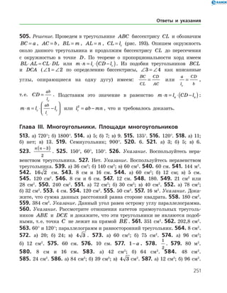 251
505. Решение. Проведем в треугольнике ABC биссектрису CL и обозначим
BC a= , AC b= , BL m= , AL n= , CL lc= (рис. 193). Опишем окружность
около данного треугольника и продолжим биссектрису CL до пересечения
с окружностью в точке D. По теореме о пропорциональности хорд имеем
BL AL CL DL⋅ = ⋅ или m n l CD lc c⋅ = ⋅ −( ). Из подобия треугольников BCL
и DCA (∠ = ∠1 2 по определению биссектрисы, ∠ = ∠3 4 как вписанные
углы, опирающиеся на одну дугу) имеем:
BC
CL
CD
AC
= или
a
l
CD
bc
= ,
т. е. CD
ab
lc
= . Подставим это значение в равенство m n l CD la a⋅ = ⋅ −( ):
m n l lc c
ab
lc
⋅ = ⋅ −



 или l ab mnc
2
= − , что и требовалось доказать.
Глава ІIІ. Многоугольники. Площади многоугольников
513. а) 720°; б) 1800°. 514. а) 5; б) 7; в) 9. 515. 135°. 516. 120°. 518. а) 11;
б) нет; в) 13. 519. Семиугольник; 900°. 520. 6. 521. а) 3; б) 5; в) 6.
523.
n n −( )3
2
. 525. 150°, 60°, 150°. 526. Указание. Воспользуйтесь нера­
венством треугольника. 527. Нет. Указание. Воспользуйтесь неравенством
треугольника. 539. а) 36 см2
; б) 140 см2
; в) 60 см2
. 540. 60 см. 541. 144 м2
.
542. 16 2 см. 543. 8 см и 16 см. 544. а) 60 см2
; б) 12 см; в) 5 см.
545. 120 см2
. 546. 8 см и 6 см. 547. 12 см. 548. 180. 549. 21 см2
или
28 см2
. 550. 240 см2
. 551. а) 72 см2
; б) 30 см2
; в) 40 см2
. 552. а) 78 см2
;
б) 32 см2
. 553. 4 см. 554. 120 см2
. 555. 50 см2
. 557. 16 м2
. Указание. Дока­
жите, что сумма данных расстояний равна стороне квадрата. 558. 180 см2
.
559. 384 см2
. Указание. Данный угол равен острому углу параллелограмма.
560. Указание. Рассмотрите отношения катетов прямоугольных треуголь­
ников ABE и DCE и докажите, что эти треугольники не являются подоб­
ными, т. е. точка C не лежит на прямой BE . 561. 351 см2
. 562. 202,8 см2
.
563. 60° и 120°; параллелограмм и равносторонний треугольник. 564. 8 см2
.
572. а) 20; б) 24; в) 4 3 . 573. а) 60 см2
; б) 75 см2
. 574. а) 96 см2
;
б) 12 см2
. 575. 60 см. 576. 10 см. 577. 1− a . 578.
1
2
. 579. 80 м2
.
580. 8 см и 16 см. 583. а) 42 см2
; б) 64 см2
. 584. 48 см2
.
585. 24 см2
. 586. а) 84 см2
; б) 39 см2
; в) 4 3 см2
. 587. а) 12 см2
; б) 96 см2
.
Ответы и указания
 