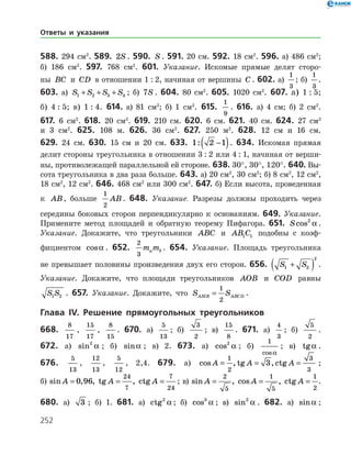 252
588. 294 см2
. 589. 2S . 590. S . 591. 20 см. 592. 18 см2
. 596. а) 486 см2
;
б) 186 см2
. 597. 768 см2
. 601. Указание. Искомые прямые делят сторо­
ны BC и CD в отношении 1 : 2, начиная от вершины C . 602. а)
1
3
; б)
1
3
.
603. а) S S S S1 2 3 4+ + + ; б) 7S . 604. 80 см2
. 605. 1020 см2
. 607. а) 1 : 5;
б) 4 : 5; в) 1 : 4. 614. а) 81 см2
; б) 1 см2
. 615.
1
9
. 616. а) 4 см; б) 2 см2
.
617. 6 см2
. 618. 20 см2
. 619. 210 см. 620. 6 см. 621. 40 см. 624. 27 см2
и 3 см2
. 625. 108 м. 626. 36 см2
. 627. 250 м2
. 628. 12 см и 16 см.
629. 24 см. 630. 15 см и 20 см. 633. 1 2 1: −( ). 634. Искомая прямая
делит стороны треугольника в отношении 3 : 2 или 4 : 1, начиная от верши­
ны, противолежащей параллельной ей стороне. 638. 30°, 30°, 120°. 640. Вы­
сота треугольника в два раза больше. 643. а) 20 см2
, 30 см2
; б) 8 см2
, 12 см2
,
18 см2
, 12 см2
. 646. 468 см2
или 300 см2
. 647. б) Если высота, проведенная
к AB, больше
1
2
AB. 648. Указание. Разрезы должны проходить через
середины боковых сторон перпендикулярно к основаниям. 649. Указание.
Примените метод площадей и обратную теорему Пифагора. 651. Scos2
a .
Указание. Докажите, что треугольники ABC и AB C1 1 подобны с коэф­
фициентом cosa . 652.
2
3
m ma b . 654. Указание. Площадь треугольника
не превышает половины произведения двух его сторон. 656. S S1 2
2
+( ) .
Указание. Докажите, что площади треугольников AOB и COD равны
S S1 2 . 657. Указание. Докажите, что S SAMB ABCD=
1
2
.
Глава IV. Решение прямоугольных треугольников
668.
8
17
,
15
17
,
8
15
. 670. а)
5
13
; б)
3
2
; в)
15
8
. 671. а)
4
3
; б)
5
2
.
672. а) sin2
a ; б) sina ; в) 2. 673. а) cos2
a ; б)
1
cosa
; в) tga .
676.
5
13
,
12
13
,
5
12
, 2,4. 679. а) cos , tg , ctgA A A= = =
1
2
3
3
3 ;
б)  sin , , tg , ctgA A A= = =0 96
24
7
7
24
; в)  sin , cos , ctgA A A= = =
2
5
1
5
1
2
.
680. а) 3 ; б) 1. 681. а) ctg2
a ; б) cos3
a ; в) sin2
a . 682. а) sina ;
Ответы и указания
 
