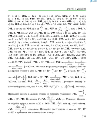 253
б) 1; в) 1. 685. а) tga ; б) sin2
a ; в) tg2
a . 686. а) 2; б) sina ;
в) 1. 687. 16 см. 688. 60 см2
. 695. а) 54°; б) 8°; в) 60°; г) 45°.
696. а) 40°; б) 30°; в) 45°. 698. а) 1,5; б) 1,5; в) 0,5. 699. а) 1; б) 0,5;
в) 0,5. 700. а) 0,6 и 0,8; б) 0,5 и 3 . 701. а) 0,8 и 0,6; б) 1. 702. а) 68°; б) 30°.
703. а) 76°; б) 45°. 704. а) 2; б)
3
2
; в) 1. 705. а)
3
10
,
1
10
, 3; б) 1. 706. b .
709. 1. 711. 36 см2
. 712. a2
. 718. 14 см. 719. 12 см и 16 см. 720. 45°, 45°.
721. а) β = 60°, a = 4, b = 4 3 ; б) β = 48°, a ≈ 6 69, , b ≈7 43, . 722. а) a = 45°,
b = 2 , c = 2 2 ; б) β = 72°, c ≈12 94, , b ≈12 31, . 723. а) β = 62°, a ≈ 5 63, ,
b ≈10 6, ; б) a = 50°, c ≈10 44, , b ≈ 6 71, . 724. а) b = 9, a = β = 45°; б) b = 7 ,
a ≈74
°, β ≈16
°. 725. а) c = 12 , a = 60°, β = 30°; б) c = 41, a ≈13
°, β ≈77
°.
726. а) b = 8, a ≈ 37
 °, β ≈ 53
 °; б) c = 6 , a ≈ 56
°, β ≈ 34
°. 729. ≈ 9,40 и ≈ 3,42.
730. 60 см. 731. ≈ 45° и ≈ 135°. 732. а) AB = 8 , BC = 8 3 , AC = 16 ,
∠ =A 60
°, ∠ =C 30
°; б) BC ≈ 293 94, , AB ≈ 51 83, , AC ≈ 298 48, , ∠ =A 80
°.
733. AB = 3 75, , BC = 5, AC = 6 25, , ∠ ≈A 53 , ∠ ≈C 37. 734. ≈ 10,99
и ≈ 11,70. 735. 8 5 2+ . 736. ≈ 68°. 737. ≈ 4°. 738. a
m
=
+1 ctg a
, b
m
=
+1 tg a
,
c
m
=
+sin cosa a
, β a= −90 . Указание. Выразите две стороны треугольника че­
рез третью сторону и угол α. 739. a
ϕ
= °−45
2
, β
ϕ
= +45
2
 , a c= −





sin 45
2
 ϕ
,
b c= +





sin 45
2
 ϕ
. 740. 30° и 60°. 741.
d
ctg ctga β−
. 742. ≈ 16°. 743. 4 см,
4 2 см, 32 см2
. 744.
2r
sin a
,
4
2
r
sin a
. Указание. Проведите высоту h
и воспользуйтесь тем, что h r= 2 . 745. 5 2 3 1−( ), 10 3 1−( ). Указание.
Проведите высоту к данной стороне и составьте уравнение. 747.
lcos
cos
a
a
2 .
748. ≈ 37°. 749. Не меньше 2°. 751.
1
1
2
−
+
a
a
. 752.
1
4
. Указание. Докажи­
те подобие треугольников ACE и BCD . 753.
1
2
1d( sin )+ a ,
1
2
1d( sin )− a .
754.
2 1 3
4
+( ) . Указание. Постройте треугольник с углами 75°, 45°
и 60° и проведите его наименьшую высоту.
Ответы и указания
 