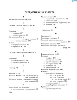 254
Предметный указатель
А
Аксиомы площадей 164—165
Б
Боковые стороны трапеции 41, 42
В
Вершины
	 —	 ломаной 157
	 —	 многоугольника 157
Внутренняя область
четырехугольника 8
	 —	 —	 многоугольника 158
Высота
	 —	 параллелограмма 15
	 —	 трапеции 41, 90
Г
Градусная мера дуги окружности 61
Д
Диагональ
	 —	 многоугольника 157
	 —	 четырехугольника 8
И
Инцентр 82
К
Квадрат 34, 89
Косинус острого угла прямоугольного
треугольника 205
Котангенс острого угла прямоугольного
треугольника 206
М
Метрические соотношения
в прямоугольном треугольнике 121
Многоугольник 157
	 —	 вписанный в окружность 158
	 —	 выпуклый 158
	 —	 описанный около окружности 158
	 —	 плоский 158
Н
Наклонная 131
О
Ортоцентр 84
Основания трапеции 41
Основное тригонометрическое
тождество 207
Отношение отрезков 103
Отношение площадей подобных
фигур 103
П
Параллелограмм 14, 88
Площадь
	 —	 квадрата 166
	 —	 многоугольника 165
	 —	 параллелограмма 167
	 —	 прямоугольника 166
	 —	 трапеции 175
	 —	 треугольника 173
Подобные треугольники 105
Признак
	 —	 подобия треугольников
	 —	 —	 —	 по двум углам 111
	 —	 —	 —	 по двум сторонам
и углу между ними 112
	 —	 —	 —	 по трем сторонам 114
	 —	 прямоугольника 31
	 —	 равнобедренной трапеции 43
Признаки
	 —	 параллелограмма 22
 