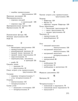 255
	 —	 подобия прямоугольных
треугольников 120
Проекция наклонной 131
Пропорциональность
	 —	 отрезков секущей
и касательной 138
	 —	 отрезков хорд 137
Пропорциональные отрезки 103
Прямоугольник 31, 89
Р
Равновеликие фигуры 165
Решение треугольников 220
Ромб 32
С
Свойство
	 —	 биссектрисы треугольника 136
	 —	 прямоугольника 31
	 —	 равнобедренной трапеции 42
	 —	 средней линии трапеции 54
	 —	 средней линии треугольника 52
	 —	 параллелограмма 15
	 —	 перпендикуляра, наклонных
и проекций 131
	 —	 ромба 32
Средняя линия
	 —	 —	 трапеции 54
	 —	 —	 треугольника 52
Синус острого угла прямоугольного
треугольника 205
Соседние
	 —	 вершины четырехугольника 7
	 —	 углы четырехугольника 9
Стороны
	 —	 многоугольника 157
	 —	 четырехугольника 7
Сумма углов
	 —	 —	 выпуклого n-угольника 159
	 —	 —	 четырехугольника 9
Т
Тангенс острого угла прямоугольного
треугольника 205
Теорема
	 —	 Пифагора 128
	 —	 Фалеса 51
	 —	 обратная теореме Пифагора 130
Точка пересечения
	 —	 —	 биссектрис треугольника 82
	 —	 —	 высот треугольника 84
	 —	 —	 медиан треугольника 82
Трапеция 41
	 —	 прямоугольная 42
	 —	 равнобедренная 42
У
Угол
	 —	 внешний выпуклого
многоугольника 158
	 —	 внутренний выпуклого
многоугольника 158
	 —	 внутренний выпуклого
четырехугольника 9
	 —	 вписанный 61
	 —	 центральный 60
Условие
	 —	 необходимое 24
	 —	 достаточное 24
	 —	 необходимое и достаточное 24
Ф
Формулы дополнения 213
Ц
Центроид 83
Ч
Четырехугольник 7
	 —	 вписанный в окружность 70
	 —	 описанный около окружности 72
	 —	 выпуклый 8
 
