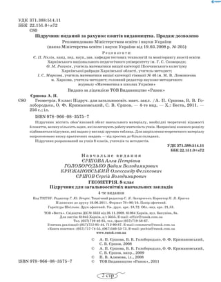 УДК 371.388:514.11
ББК 22.151.0+я72
Є80
Підручник виданий за рахунок коштів видавництва. Продаж дозволено
Рекомендовано Міністерством освіти і науки України
(наказ Міністерства освіти і науки України від 19.03.2008 р. № 205)
Р е ц е н з е н т и:
Є. П. Нелін, канд. пед. наук, зав. кафедри тестових технологій та моніторингу якості освіти
Харківського національного педагогічного університету ім. Г. С. Сковороди;
О. М. Роганін, учитель математики вищої категорії Пісочинського колегіуму
Харківської райради Харківської області, учитель-методист;
І. С. Маркова, учитель математики вищої категорії гімназії № 46 ім. М. В. Ломоносова
м. Харкова, учитель-методист; головний редактор науково-методичного
журналу «Математика в школах України»
Видано за ліцензією ТОВ Видавництво «Ранок»
Єршова А. П.
Є80		 Геометрія. 8 клас: Підруч. для загальноосвіт. навч. закл.  / А. П. Єршова, В. В. Го­
лобородько, О. Ф. Кри­жа­нов­ський, С. В. Єршов. — 4-те вид. — Х.: Веста, 2011. —
256 с.; іл.
ISBN 978–966–08–3575–7
Підручник містить обов’язковий обсяг навчального матеріалу, необхідні теоретичні відомості
й поняття, велику кількість задач, які полегшують роботу вчителів та учнів. Наприкінці кожного розділу
підбиваються підсумки, які надано у вигляді зручних таблиць. Для закріплення теоретичного матеріалу
запропоновано низку практичних завдань — від простих до більш складних.
Підручник розрахований на учнів 8 класів, учителів та методистів.
УДК 371.388:514.11
ББК 22.151.0+я72
Н а в ч а л ь н е в и д а н н я
Єршова Алла Петрівна
ГОЛОБОРОДЬКО Вадим Володимирович
КРИЖАНОВСЬКИЙ Олександр Феліксович
ЄРШОВ Сергій Володимирович
Геометрія. 8 клас
Підручник для загальноосвітніх навчальних закладів
4-те видання
Код Т3273У. Редактор Г. Ю. Вепрік. Технічний редактор С. Я. Захарченко. Коректор Н. В. Красна
Підписано до друку 16.06.2011. Формат 70 × 90/16. Папір офсетний.
Гарнітура Шкільна. Друк офсетний. Ум. друк. арк. 18,72. Обл.-вид. арк. 21,53.
ТОВ «Веста». Свідоцтво ДК № 3323 від 26.11.2008. 61064 Харків, вул. Бакуніна, 8а.
Для листів: 61045 Харків, а/с 3355. E-mail: office@ranok.com.ua
Тел. (057) 719-48-65, тел./факс (057) 719-58-67.
З питань реалізації: (057) 712-91-44, 712-90-87. E-mail: commerce@ranok.com.ua
«Книга поштою»: (057) 717-74-55, (067) 546-53-73. E-mail: pochta@ranok.com.ua
www.ranok.com.ua
© А. П. Єршова, В. В. Голобородько, О. Ф. Крижановський,
С. В. Єршов, 2008
© А. П. Єршова, В. В. Голобородько, О. Ф. Крижановський,
С. В. Єршов, випр., 2009
© Н. В. Алимова, іл., 2008
ISBN 978–966–08–3575–7 © ТОВ Видавництво «Ранок», 2011
2 стр
 