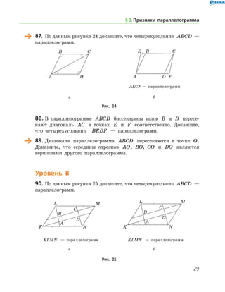 29
	 87.	 По данным рисунка 24 докажите, что четырехугольник ABCD —
параллелограмм.
	 	
	 	 AECF — параллелограмм
	 а	 б
Рис. 24
	 88.	В параллелограмме ABCD биссектрисы углов B и D пересе-
кают диагональ AC в точках E и F соответственно. Докажите,
что четырехугольник   BEDF — параллелограмм.
	 89.	Диагонали параллелограмма ABCD пересекаются в точке O.
Докажите, что середины отрезков AO, BO, CO и DO являются
вершинами другого параллелограмма.
Уровень В
90.	По данным рисунка 25 докажите, что четырехугольник ABCD —	
паралле­лограмм.
	 	
	 KLMN — параллелограмм	 KLMN — параллелограмм
	 а	 б
Рис. 25
§ 3.    Признаки параллелограмма
 