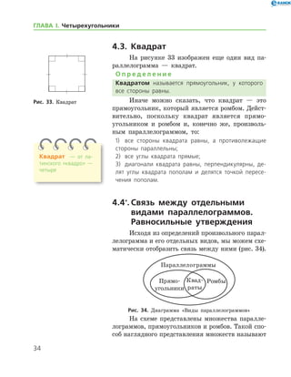 34
ГЛАВА І. Четырехугольники
4.3. Квадрат
На рисунке 33 изображен еще один вид па-
раллелограмма — квадрат.
О п р е д е л е н и е
Квадратом называется прямоугольник, у которого
все стороны равны.
Иначе можно сказать, что квадрат — это
прямоугольник, который является ромбом. Дейст­
вительно, поскольку квадрат является прямо-
угольником и ромбом и, конечно же, произволь-
ным параллелограммом, то:
1)	 все стороны квадрата равны, а противолежащие
стороны параллельны;
2)	 все углы квадрата прямые;
3)	 диагонали квадрата равны, перпендикулярны, де­
лят углы квадрата пополам и делятся точкой пересе­
чения пополам.
4.4*
.	Связь между отдельными
видами параллелограммов.
Равносильные утверждения
Исходя из определений произвольного па­рал­
лело­грамма и его отдельных видов, мы можем схе-
матически отобразить связь между ними (рис. 34).
Рис. 34. Диаграмма «Виды параллелограммов»
На схеме представлены множества паралле-
лограммов, прямоугольников и ромбов. Такой спо-
соб наглядного представления множеств ­называют
Рис. 33. КвадратРис. 33. Квадрат
Квадрат — от ла­
тинского «квадро» —
четыре
 