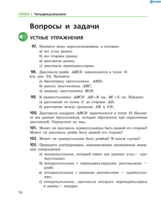 36
Вопросы и задачи
	Устные упражнения
  97.	 Назовите виды параллелограммов, в которых:
	 а)	 все углы равны;
	 б)	 все стороны равны;
	 в)	 диагонали равны;
	 г)	 диагонали перпендикулярны.
 98.		 Диагонали ромба ABCD пересекаются в точке O 	
(см. рис. 31). Назовите:
	 а)	 биссектрису треугольника   ABD;
	 б)	 высоту треугольника ABC;
	 в)	 медиану треугольника BCD.
 99.		 В прямоугольнике ABCD AB = 8 см, BC = 5 см. Найдите:
	 а)	 расстояние от точки C до стороны AD;
	 б)	 расстояние между прямыми AB и CD.
100.	 Диагонали квадрата ABCD пересекаются в точке O. Назови-
те все равные треугольники, которые образуются при пересечении
диагоналей. Определите их вид.
101.	 Может ли диагональ прямоугольника быть равной его стороне?  
Может ли диагональ ромба быть равной его стороне?
102.	 Может ли прямоугольник быть ромбом? В каком случае?
103.	 Приведите контрпримеры, опровергающие приведенные невер­
ные утверждения:
	а)	 четырехугольник, который имеет два прямых угла,— пря-
моугольник;
	б)	 четырехугольник с перпендикулярными диагоналями —
ромб;
в)	 четырехугольник с равными диагоналями — прямоуголь-
ник;
г)	 четырехугольник, диагонали которого перпендикулярны
и рав­ны,— квадрат.
ГЛАВА І. Четырехугольники
 