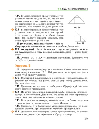 39
124.	В равнобедренный прямоугольный тре­
угольник вписан квадрат так, что две его вер-
шины лежат на гипотенузе, а две другие —
на катетах (рис. 35). Найдите гипотенузу тре-
угольника, если сторона квадрата равна 2 см.
	 125. В равнобедренный прямоугольный тре­
угольник вписан квадрат так, что прямой
угол является общим для обеих фигур
(рис. 36). Найдите периметр квадрата, если
катет треугольника равен 4 см.
126 (опорная). Параллелограмм с перпен­
дикулярными диагоналями является ромбом. Докажите.
	 127 (опорная). Если диагональ параллелограмма лежит
на бис­сектрисе его угла, то этот параллело­грамм — ромб. Дока­
жите.
128.	Отрезки AC и BD — диаметры окружности. Докажите, что
ABCD — прямоугольник.
Уровень В
129.	 Серединный перпендикуляр к диагонали прямоугольника делит
его сторону в отношении 2 : 1. Найдите углы, на которые диагональ
делит угол прямоугольника.
	 130.	 Серединный перпендикуляр к диагонали прямоугольника пе-
ресекает его сторону под углом, равным углу между диагоналями.
Найдите этот угол.
131.	 Докажите, что все высоты ромба равны. Сформулируйте и дока­
жите обратное утверждение.
	 132.	 Из точки пересечения диагоналей ромба проведены перпенди-
куляры к его сторонам. Докажите, что основания этих перпендику-
ляров являются вершинами прямоугольника.
133.	 Если диагонали четырехугольника лежат на биссектрисах его
углов, то этот четырехугольник — ромб. Докажите.
134.	Докажите, что биссектрисы углов параллелограмма, не явля-
ющегося ромбом, при пересечении образуют прямоугольник.
	 135.	 Докажите, что биссектрисы углов прямоугольника, не являю-
щегося квадратом, при пересечении образуют квадрат.
Рис. 35
Рис. 36
§ 4.    Виды параллелограммов
 