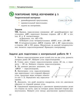 40
	 Повторение перед изучением § 5
Теоретический материал
•	 равнобедренный треугольник;
•	 прямоугольный треугольник;
•	 задачи на построение.
Задачи
136.	 Прямая, параллельная основанию AC равнобедренного тре­
угольника ABC, пересекает боковые стороны AB и BC в точ­
ках D и E соответственно.
а)	Докажите, что AE CD= .
б)	Найдите углы четырехугольника ADEC, если ∠ = °B 80 .
137.	 В четырехугольнике ABCD стороны AD и BC параллельны,
а стороны AB и CD равны. Обязательно ли данный четырехуголь-
ник является параллелограммом? Приведите контрпример.
Задачи для подготовки к контрольной работе № 1
1.	 Высота параллелограмма делит тупой угол на два угла, разность
которых равна 20°. Найдите углы параллелограмма.
2.	 Сумма двух сторон параллелограмма равна 48 см, а пери-
метр — 88 см. Найдите стороны параллелограмма.
3.	 По данным рисунка докажите, что
ABCD — параллелограмм.
4.	 Биссектриса угла параллелограмма
при пересечении с его стороной образует
углы, градусные меры которых относят-
ся как 1 : 3. Определите вид параллело­
грамма.
5.	 Докажите, что ромб является квадратом, если его диагонали
образуют со стороной равные углы.
6.	 Серединный перпендикуляр к диагонали прямоугольника делит
его сторону на части, одна из которых равна меньшей стороне пря-
моугольника. Найдите угол между диагоналями прямоугольника.
7 класс, § 11, 17, 20
ГЛАВА І. Четырехугольники
 
