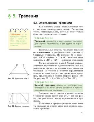 41
§ 5. Трапеция
5.1. Определение трапеции
Как известно, любой параллелограмм име-
ет две пары параллельных сторон. Рассмотрим
теперь четырехугольник, который имеет только
одну пару параллельных сторон.
О п р е д е л е н и е
Трапецией называется четырехугольник, у которого
две стороны параллельны, а две другие не парал­
лельны.
Параллельные стороны трапеции называют
ее основаниями, а непараллельные стороны —
боковыми сторонами. На рисунке 37 в трапе-
ции ABCD стороны AD и BC являются осно-
ваниями, а AB и CD — боковыми сторонами.
Углы, прилежащие к одной боковой стороне,
являются внутренними односторонними при па-
раллельных прямых, на которых лежат основания
трапеции. По теореме о свойстве параллельных
прямых из этого следует, что сумма углов трапе-
ции, прилежащих к боковой стороне, равна 180°.
На рисунке 37 ∠ + ∠ = ∠ + ∠ = °A B C D 180 .
О п р е д е л е н и е
Высотой трапеции называется перпендикуляр,
проведенный из точки одного основания к прямой,
содержащей другое основание.
Очевидно, что в трапеции можно прове­сти
бесконечно много высот (рис. 38),— все они рав-
ны как расстояния между параллельными пря-
мыми.
Чаще всего в процессе решения задач высо-
ты проводят из вершин углов при меньшем осно-
вании трапеции.
Рис. 37. Трапеция ABCDРис. 37. Трапеция ABCD
Рис. 38. Высоты трапецииРис. 38. Высоты трапеции
Трапеция — от
греческого «трапе­
зос» — маленький
стол. Однокорен­
ным является слово
«трапеза»
 