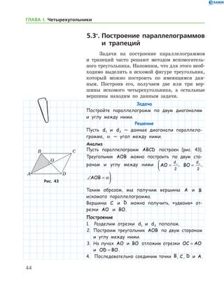 44
ГЛАВА І. Четырехугольники
5.3*
.	Построение параллелограммов
и трапеций
Задачи на построение параллелограммов
и трапеций часто решают методом вспомогатель-
ного треугольника. Напомним, что для этого необ­
ходимо выделить в искомой фигуре треугольник,
который можно построить по имеющимся дан-
ным. Построив его, получаем две или три вер-
шины искомого четырехугольника, а остальные
вершины находим по данным задачи.
Задача
Постройте параллелограмм по двум диагоналям
и углу между ними.
Решение
Пусть d1 и d2 — данные диагонали параллело­
грамма, α — угол между ними.
Анализ
Пусть параллелограмм ABCD построен (рис. 43).
Треугольник AOB можно построить по двум сто-
ронам и углу между ними AO
d
=


1
2
, BO
d
= 2
2
,
∠ =

AOB α .
Таким образом, мы получим вершины A и B
искомого параллелограмма.
Вершины C и D можно получить, «удвоив» от-
резки AO и BO.
Построение
1.	 Разделим отрезки d1 и d2 пополам.
2.	 Построим треугольник AOB по двум сторонам
и углу между ними.
3.	 На лучах AO и BO отложим отрезки OC AO=
и OD BO= .
4.	 Последовательно соединим точки B, C, D и A.
Рис. 43Рис. 43
 