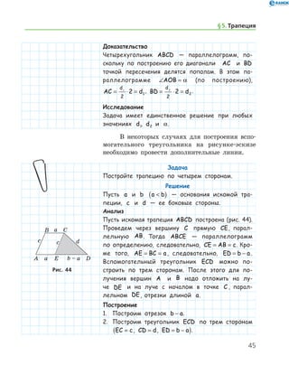45
Доказательство
Четырехугольник ABCD — параллелограмм, по­
скольку по построению его диагонали AC и BD
точкой пересечения делятся пополам. В этом па-
раллелограмме ∠ =AOB α (по построению),
AC d
d
= ⋅ =1
2
2 1
, BD d
d
= ⋅ =2
2
2 2
.
Исследование
Задача имеет единственное решение при любых
значениях d1, d2 и α.
В некоторых случаях для построения вспо-
могательного треугольника на рисунке-эскизе
необ­ходимо провести дополнительные линии.
Задача
Постройте трапецию по четырем сторонам.
Решение
Пусть a и b a b( ) — основания искомой тра-
пеции, c и d — ее боковые стороны.
Анализ
Пусть искомая трапеция ABCD построена (рис. 44).
Проведем через вершину C прямую CE, парал-
лельную AB. Тогда ABCE — параллелограмм
по определению, следовательно, CE AB c= = . Кро-
ме того, AE BC a= = , следовательно, ED b a= − .
Вспомогательный треугольник ECD можно по­
строить по трем сторонам. После этого для по-
лучения вершин A и B надо отложить на лу-
че DE и на луче с началом в точке C , парал-
лельном DE, отрезки длиной a.
Построение
1.	 Построим отрезок b a− .
2.	 Построим треугольник ECD по трем сторонам
EC c=( , CD d= , ED b a= − ).
Рис. 44Рис. 44
§ 5.    Трапеция
 