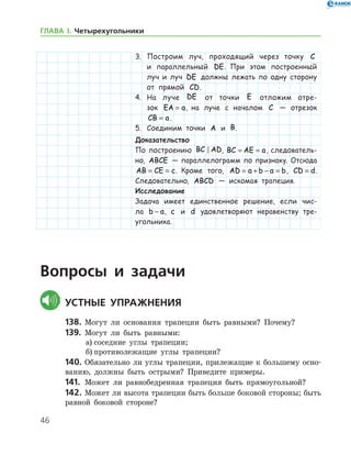 46
ГЛАВА І. Четырехугольники
3.	 Построим луч, проходящий через точку C
и параллельный DE. При этом построенный
луч и луч DE должны лежать по одну сторону
от прямой CD.
4.	 На луче DE от точки E отложим отре-
зок EA a= , на луче с началом C — отрезок
CB a= .
5.	 Соединим точки A и B.
Доказательство
По построению BC AD , BC AE a= = , следователь-
но, ABCE — параллелограмм по признаку. Отсюда
AB CE c= = . Кроме того, AD a b a b= + − = , CD d= .
Следовательно, ABCD — искомая трапеция.
Исследование
Задача имеет единственное решение, если чис-
ла b a− , c и d удовлетворяют неравенству тре­
угольника.
Вопросы и задачи
	Устные упражнения
138.	Могут ли основания трапеции быть равными? По­чему?
139.	 Могут ли быть равными:
а)	соседние углы трапеции;
б)	противолежащие углы трапеции?
140.	Обязательно ли углы трапеции, прилежащие к большему осно­
ванию, должны быть острыми? Приведите примеры.
141.	 Может ли равнобедренная трапеция быть прямоугольной?
142.	Может ли высота трапеции быть больше боковой стороны; быть
равной боковой стороне?
 
