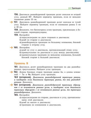 49
156.	 Диагональ равнобедренной трапеции делит пополам ее острый
угол, равный 60°. Найдите периметр трапеции, если ее меньшее
основание равно 15 см.
	 157.	 Диагональ равнобедренной трапеции делит пополам ее тупой
угол. Найдите периметр трапеции, если ее основания равны 5 см
и 10 см.
158.	Докажите, что биссектрисы углов трапеции, прилежащих к бо-
ковой стороне, перпендикулярны.
159.	 Постройте:
а)	параллелограмм по двум сторонам и диагонали;
б)	ромб по стороне и диагонали;
в)	равнобедренную трапецию по большему основанию, боковой
стороне и острому углу.
	 160.	 Постройте:
а)	ромб по углу и диагонали, противолежащей этому углу;
б)	прямоугольник по диагонали и углу между диагоналями;
в)	прямоугольную трапецию по меньшему основанию, большей
боковой стороне и большей диагонали.
Уровень В
161.	 Диагональ делит равнобедренную трапецию на два равнобед-
ренных треугольника. Найдите углы трапеции.
	 162.	 Длины боковых сторон трапеции равны 2а, а длины основа-
ний — 7a и 9a. Найдите углы трапеции.
163 (опорная). Диагонали равнобедренной трапеции равны,
и наоборот: если диагонали трапеции равны, то она равнобед­
ренная. Докажите.
	 164 (опорная). Диагонали равнобедренной трапеции образу­
ют с ее основанием равные углы, и наоборот: если диагонали
трапеции образуют с ее основанием равные углы, то трапеция
равнобедренная. ­ Докажите.
165.	 Постройте:
а)	параллелограмм по стороне, диагонали и углу, противолежа-
щему этой диагонали;
б)	ромб по высоте и диагонали;
в)	трапецию по основаниям и диагоналям.
§ 5.    Трапеция
 