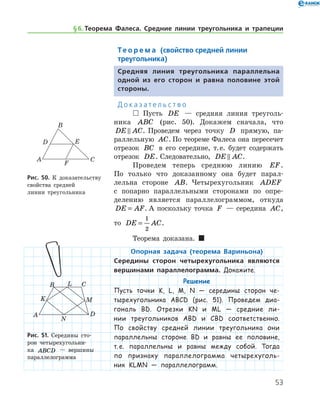53
Те о р е м а (свойство средней линии
треугольника)
Средняя линия треугольника параллельна
одной из его сторон и равна половине этой
стороны.
Д о к а з а т е л ь с т в о
 Пусть DE — средняя линия треуголь-
ника ABC (рис. 50). Докажем сначала, что
DE AC . Проведем через точку D прямую, па-
раллельную AC. По теореме Фалеса она пересечет
отрезок BC в его середине, т. е. будет содержать
отрезок DE. Следовательно, DE AC .
Проведем теперь среднюю линию EF.	
По только что доказанному она будет парал-
лельна стороне AB. Четырехугольник ADEF
с попарно параллельными сторонами по опре-
делению является параллелограммом, откуда
DE AF= . А по­скольку точка F — середина AC,	
то DE AC=
1
2
.
Теорема доказана.  
Опорная задача (теорема Вариньона)
Середины сторон четырехугольника являются
вершинами параллелограмма. Докажите.
Решение
Пусть точки K, L, M, N — середины сторон че-
тырехугольника ABCD (рис. 51). Проведем диа-
гональ BD. Отрезки KN и ML — средние ли-
нии тре­угольников ABD и CBD соответственно.
По свойству средней линии треугольника они
параллельны стороне BD и равны ее половине,
т. е. параллельны и равны между собой. Тогда
по признаку параллелограмма четырехуголь-
ник KLMN — па­раллелограмм.
Рис. 51. Середины сто-
рон четырехугольни-
ка ABCD — вершины
­параллелограмма
Рис. 51. Середины сто-
рон четырехугольни-
ка ABCD — вершины
­параллелограмма
Рис. 50. К доказатель­ству
свойства средней 	
линии треугольника
§ 6.    Теорема Фалеса. Средние линии треугольника и трапеции
 
