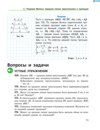 55
Решение
Пусть в трапеции ABCD AD BC , AA AA A B1 1 2 2= =
(рис. 54). По теореме Фалеса параллельные пря-
мые, которые проходят через точки A1 и A2, от-
секают на боковой стороне CD равные отрез-
ки, т. е. DD DD D C1 1 2 2= = . Тогда по определению
AD1 1 — средняя линия трапеции AA D D2 2 , A D2 2 —
средняя линия трапеции ABCD1 1. Пусть AD x1 1 = м,
A D y2 2 = м. По свойству средней линии трапеции
имеем систему:
x
y
y
x
=
=






+
+
5
2
2
2
,
;
2 5
2 2
x y
y x
− =
− =



,
;
x
y
=
=



4
3
,
.
Ответ: 3 м и 4 м.
Вопросы и задачи
	Устные упражнения
169.	 Отрезок DE — средняя линия треугольника ABC (см. рис. 49, а).
а)	Определите вид четырехугольника ADEC.
б)	Назовите медиану треугольника, исходящую из вер­ши­
ны A.
170.	 Может ли средняя линия треугольника быть перпендикулярной
его стороне; двум его сторонам?
171.	 Могут ли средние линии треугольника быть равными 3 см, 4 см
и 10 см? Почему?
172.	 В треугольнике ABC проведена средняя линия DE, параллель-
ная стороне AC. В каком отношении прямая DE делит медиану BM;	
вы­соту BH ?
173.	 Середины оснований трапеции соединены отрезком. Является ли
он средней линией трапеции?
174.	 Может ли средняя линия трапеции быть меньше обоих ее осно­
ваний; равной одному из оснований?
Рис. 54Рис. 54
§ 6.   Теорема Фалеса. Средние линии треугольника и трапеции
 