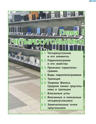 Глава I
Четырехугольники
§ 1.	 Четырехугольник
и его элементы
§ 2.	 Параллелограмм
и его свойства
§ 3.	 Признаки параллело-
грамма
§ 4.	Виды параллелограммов
§ 5.	 Трапеция
§ 6.	 Теорема Фалеса.
Средние линии треуголь­
ника и трапеции
§ 7.	 Вписанные углы
§ 8.	Вписанные и описанные
четырехугольники
§ 9.	Замечательные точки
треугольника
 