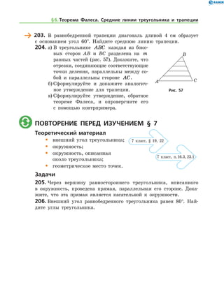 203.	 В равнобедренной трапеции диагональ длиной 4 см образует
с основанием угол 60°. Найдите среднюю линию трапеции.
204.	а)	В треугольнике ABC каждая из боко-
вых сторон AB и BC разделена на m
равных частей (рис. 57). Докажите, что
отрезки, соединяющие соответствующие
точки деления, параллельны между со-
бой и параллельны стороне AC.
б)	Сформулируйте и докажите аналогич-
ное утверждение для трапеции.
в)	Сформулируйте утверждение, обратное
теореме Фалеса, и опровергните его
с помощью контрпримера.
	 Повторение перед изучением § 7
Теоретический материал
•	 внешний угол треугольника;
•	 окружность;
•	 окружность, описанная 	
	 около треугольника;
•	 геометрическое место точек.
Задачи
205.	Через вершину равностороннего треугольника, вписанного
в окруж­ность, проведена прямая, параллельная его стороне. Дока-
жите, что эта прямая является касательной к окружности.
206.	Внешний угол равнобедренного треугольника равен 80°. Най-
дите углы треугольника.
Рис. 57Рис. 57
§ 6.    Теорема Фалеса. Средние линии треугольника и трапеции
7 клаcс, п. 16.3, 23.1
7 класс, § 19, 22
 