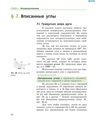 60
ГЛАВА І. Четырехугольники
§ 7. Вписанные углы
7.1. Градусная мера дуги
В седьмом классе изучение свойств тре­
угольников завершалось рассмотрением опи-
санной и вписанной окружностей. Но перед
тем как рассмотреть описанную и вписанную
окруж­ности для четырехугольника, нам необ-
ходимо остановиться на дополнительных свой­
ствах ­ углов.
До сих пор мы изучали только те углы,
градусная мера которых не превышала 180°. Рас-
ширим понятие угла и введем в рассмотрение
вместе с самим углом части, на которые он делит
плоскость.
На рисунке 58 угол ab( ) делит плос-
кость на две части, каждая из которых назы-
вается плоским углом. Их градусные меры рав-
ны α и ( )360° − α .
Используем понятие плоского угла для опре­
деления центрального угла в окружности.
О п р е д е л е н и е
Центральным углом в окружности называется
плоский угол с вершиной в центре окружности.
На рисунке 59, а, б стороны угла с вершиной
в центре окружности O пересекают данную ок-
ружность в точках A и B. При этом образуются
две дуги, одна из которых меньше полуокружнос-
ти (на ней обозначена промежуточная точка L,
рис. 59, а), а другая — ­ больше ­ полуокружности
(на ней обозначена промежуточная точ­ка M,
рис. 59, б).
Для того чтобы уточнить, какой из двух
плоских углов со сторонами OA и OB мы рассмат-
риваем как центральный, мы будем указывать
Рис. 58. Углы на плос-
кости
Рис. 58. Углы на плос-
кости
 