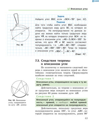 63
Задача
Найдите угол BDC, если ∠ = °BCA 50 (рис. 62).
Решение
Для того чтобы найти угол BDC, необходимо
найти градусную меру дуги BC, на которую он
опирается. Но непосредственно по данным за-
дачи мы можем найти только градусную меру
дуги AB, на которую опирается угол BCA : из те-
оремы о вписанном угле ∪ = ∠ =AB BCA2 100°. За-
метим, что дуги AB и BC вместе составляют
полу­окружность, т. е. ∪ + ∪ = °AB BC 180 , следова-
тельно, ∪ = ° − ° = °BC 180 100 80 . Тогда по теореме
о вписанном угле ∠ = ∪ = °BDC BC
1
2
40 .
Ответ: 40°.
7.3. Следствия теоремы
о вписанном угле
По количеству и значимости следствий тео-
рема о вписанном угле является одной из «бога-
тейших» геометрических теорем. Сформулируем
наиболее важные из этих следствий.
С л е д с т в и е 1
Вписанные углы, опирающиеся на одну и ту же
дугу, равны.
Действительно, по теореме о вписанном уг-
ле градусная мера каждого из вписанных углов
на рисунке 63 равна половине дуги AB.
С л е д с т в и е 2
Вписанный угол, опирающийся на полуокруж-
ность,— прямой, и наоборот: любой прямой
вписанный угол опирается на полуокружность.
Действительно, поскольку градусная мера
полуокружности равна 180°, то угол ABC, ко-
торый опирается на полуокружность, равен 90°
Рис. 62Рис. 62
Рис. 63. Вписанные 	
углы, опирающиеся
на дугу AB , равны
Рис. 63. Вписанные 	
углы, опирающиеся
на дугу AB , равны
§ 7.    Вписанные углы
 