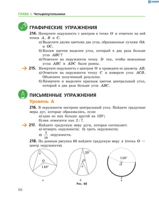 66
	Графические упражнения
214.	Начертите окружность с центром в точке O и отметьте на ней
точки A, B и C.
а)	Выделите двумя цветами два угла, образованные лучами OA
и OC.
б)	Каким цветом выделен угол, который в два раза больше
угла ABC ?
в)	Отметьте на окружности точку D так, чтобы вписанные
углы ABC и ADC были равны.
	 215.	 Начертите окружность с центром O и проведите ее диаметр AB.
а)	Отметьте на окружности точку C и измерьте угол ACB.
Объясните полученный результат.
б)	Начертите и выделите красным цветом центральный угол,
который в два раза больше угла ABC.
	 Письменные упражнения
Уровень А
216.	 В окружности построен центральный угол. Найдите градусные
меры дуг, которые образовались, если:
а)	одна из них больше другой на 120°;
б)	они относятся как 2 : 7.
	 217.	 Найдите градусную меру дуги, которая составляет:
а)	четверть окружности;	 б) треть окружности;	
в)
5
18
окружности.
218.	По данным рисунка 68 найдите градусную меру x (точка O —
центр окружности).
	 	 		 а	 б		 в
Рис. 68
ГЛАВА І. Четырехугольники
 
