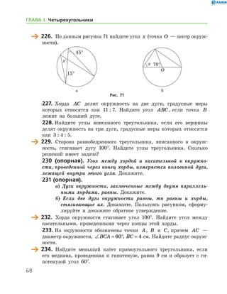 68
	 226.	 По данным рисунка 71 найдите угол x (точка O — центр окруж­
ности).
	 	
	 а	 б
Рис. 71
227.	 Хорда AC делит окружность на две дуги, градусные меры
которых относятся как 11 : 7. Найдите угол ABC, если точка B
лежит на большей дуге.
228.	Найдите углы вписанного треугольника, если его вершины
делят окружность на три дуги, градусные меры которых относятся
как 3 : 4 : 5.
	 229.	 Сторона равнобедренного треугольника, вписанного в окруж-
ность, стягивает дугу 100°. Найдите углы треугольника. Сколько
решений имеет задача?
230 (опорная). Угол между хордой и касательной к окружно­
сти, проведенной через конец хорды, измеряется половиной дуги,
лежащей внутри этого угла. Докажите.
231 (опорная).
а) Дуги окружности, заключенные между двумя параллель­
ными хордами, равны. Докажите.
б) Если две дуги окружности равны, то равны и хорды,
стягивающие их. Докажите. Пользуясь рисунком, сформу-
лируйте и докажите обратное утверждение.
	 232.	 Хорда окружности стягивает угол 100°. Найдите угол между
касательными, проведенными через концы этой хорды.
233.	На окружности обозначены точки A, B и C, причем AC —
диаметр окружности, ∠ = °BCA 60 , BC = 4 см. Найдите радиус окруж­
ности.
	 234.	 Найдите меньший катет прямоугольного треугольника, если
его медиана, проведенная к гипотенузе, равна 9 см и образует с ги-
потенузой угол 60°.
ГЛАВА І. Четырехугольники
 