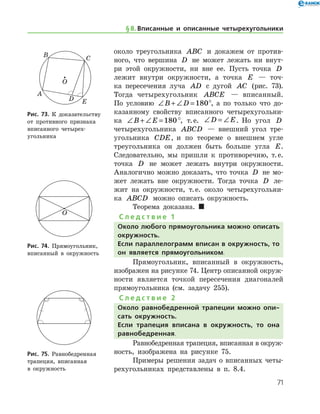 71
около треугольника ABC и докажем от против-
ного, что вершина D не может лежать ни внут-
ри этой окружности, ни вне ее. Пусть точка D
лежит внутри окружности, а точка E — точ-
ка пересечения луча AD с дугой AC (рис. 73).
Тогда четырехугольник ABCE — вписанный.
По усло­вию ∠ + ∠ =B D 180°, а по только что до-
казанному свойству вписанного четырехугольни-
ка ∠ + ∠ =B E 180°, т. е. ∠ = ∠D E. Но угол D
четырехугольника ABCD — внешний угол тре­
угольника CDE, и по теореме о внешнем угле
треугольника он должен быть больше угла E.
Следовательно, мы пришли к противоречию, т. е.
точка D не может лежать внутри окружности.
Аналогично можно доказать, что точка D не мо-
жет лежать вне окружности. Тогда точка D ле-
жит на окруж­ности, т. е. около четырехугольни-
ка ABCD можно описать окружность.
Теорема доказана.  
С л е д с т в и е 1
Около любого прямоугольника можно описать
окружность.
Если параллелограмм вписан в окружность, то
он является прямоугольником.
Прямоугольник, вписанный в окружность,
изображен на рисунке 74. Центр описанной окруж­
ности является точкой пересечения диагоналей
прямоугольника (см. задачу 255).
С л е д с т в и е 2
Около равнобедренной трапеции можно опи-
сать окружность.
Если трапеция вписана в окружность, то она
равнобедренная.
Равнобедренная трапеция, вписанная в окруж­
ность, изображена на рисунке 75.
Примеры решения задач о вписанных четы-
рехугольниках представлены в п. 8.4.
Рис. 73. К доказательству
от противного признака
вписанного четырех-
угольника
Рис. 73. К доказательству
от противного признака
вписанного четырех-
угольника
Рис. 74. Прямоугольник,
вписанный в окружность
Рис. 74. Прямоугольник,
вписанный в окружность
Рис. 75. Равнобедренная
трапеция, вписанная 	
в окружность
Рис. 75. Равнобедренная
трапеция, вписанная 	
в окружность
§ 8.    Вписанные и описанные четырехугольники
 