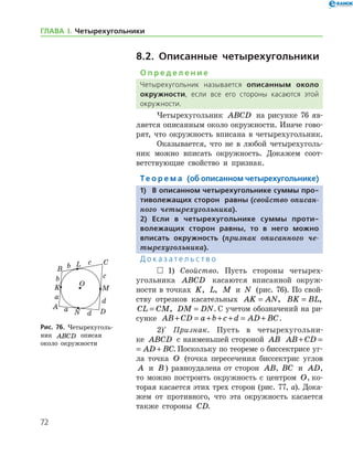 72
ГЛАВА І. Четырехугольники
8.2. Описанные четырехугольники
О п р е д е л е н и е
Четырехугольник называется описанным около
окружности, если все его стороны касаются этой
окружности.
Четырехугольник ABCD на рисунке 76 яв-
ляется описанным около окружности. Иначе гово-
рят, что окружность вписана в четырехугольник.
Оказывается, что не в любой четырехуголь-
ник можно вписать окружность. Докажем соот-
ветствующие свойство и признак.
Те о р е м а (об описанном четырехугольнике)
1)	 В описанном четырехугольнике суммы про-
тиволежащих сторон равны (свойство описан­
ного четырехугольника).
2)	Если в четырехугольнике суммы проти-
волежащих сторон равны, то в него можно
вписать окружность (признак описанного че­
тырехугольника).
Д о к а з а т е л ь с т в о
  1) Свойство. Пусть стороны четырех-
угольника ABCD касаются вписанной окруж-
ности в точках K, L, M и N (рис. 76). По свой­
ству отрезков касательных AK AN= , BK BL= ,
CL CM= , DM DN= . С учетом обозначений на ри-
сунке AB CD a b c d AD BC+ = + + + = + .
2)*
Признак. Пусть в четырехугольни-
ке ABCD с наименьшей стороной AB AB CD AD BC+ = +
AB CD AD BC+ = + . Поскольку по теореме о бис­сектрисе уг-
ла точка O (точка пересечения биссек­трис углов
A и B ) равноудалена от сторон AB, BC и AD,
то можно построить окружность с центром O, ко-
торая касается этих трех сторон (рис. 77, а). Дока-
жем от противного, что эта окружность касается
также стороны CD.
Рис. 76. Четырехуголь-
ник ABCD описан 	
около окружности
Рис. 76. Четырехуголь-
ник ABCD описан 	
около окружности
 