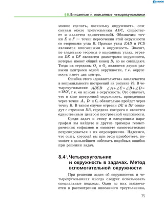 75
можно сделать, поскольку окружность, опи-
санная около ­ тре­угольника ADC, существу-
ет и является единственной). Обо­значим точ-
ки E и F — точки пересечения этой окружности
со сторонами угла B. Прямые углы EAD и FCD
являются вписанными в окружность. Значит,
по следствию теоремы о вписанных углах, отрез-
ки DE и DF являются диаметрами окружности,
которые имеют общий конец D, но не совпадают.
Тогда их середины O1
и O2
являются двумя раз-
ными центрами одной окружности, т. е. окруж-
ность имеет два центра.
Ошибка этого «доказательства» заключается
в неправильности построений на рисунке 79. В че-
тырехугольнике ABCD ∠ + ∠ = ∠ + ∠ =A C B D 180	
∠ + ∠ = ∠ + ∠ =A C B D 180, т. е. он вписан в окружность. Это означает,
что в ходе построений окружность, проведенная
через точки A, D и C, обязательно пройдет через
точку B. В таком случае отрезки DE и DF совпа-
дут с отрезком DB, середина которого и является
единственным центром построенной окружности.
Среди задач к этому и следующим пара­
графам вы найдете и другие примеры геомет-
рических софизмов и сможете самостоятельно
потренироваться в их опровержении. Надеемся,
что опыт, который вы при этом приобретете, по-
может в дальнейшем избежать подобных ошибок
при решении задач.
8.4*
.	Четырехугольник
и окруж­ность в задачах. Метод
вспомогательной окружности
При решении задач об окружностях и че-
тырехугольниках иногда следует использовать
специальные подходы. Один из них заключа-
ется в рассмотрении вписанного ­ треугольника,
§ 8.    Вписанные и описанные четырехугольники
 