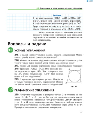 77
Решение
В четырехугольнике ACDE ∠ + ∠ = °ACD AED 180 ,
значит, около него можно описать окружность.
В этой окружности вписанные углы DCE и DAE
будут опираться на одну и ту же дугу, и по след­
ствию теоремы о вписанном угле ∠ = ∠DCE DAE.
Метод решения задач с помощью дополни-
тельного построения описанной или вписанной
окружности называют методом вспомогатель­
ной окружности.
Вопросы и задачи
	Устные упражнения
245.	В какой прямоугольник можно вписать окружность? Около
какого ромба можно описать окружность?
246.	Можно ли описать окружность около четырехугольника, у ко-
торого только один прямой угол; только два прямых угла?
247.	 Можно ли описать окружность около прямоугольной трапеции?
248.	Трапеция ABCD AD BC( ) описана око-
ло окруж­ности (рис. 82). Как построить точ-
ку M, чтобы треугольник AMD был описан
около той же окружности?
249.	В трапеции три стороны равны. Можно ли
в такую трапецию вписать окружность? Можно
ли около такой трапеции описать окружность?
	Графические упражнения
250.	Начертите окружность с центром в точке O и отметьте на ней
точки A, B, C и D так, чтобы при их последовательном соеди-
нении образовался вписанный четырехугольник ABCD. Измерьте
углы A и B этого четырехугольника. Используя свойства вписан-
ного четырехугольника, вычислите градусные меры углов C и D.
Проверьте полученные результаты измерением.
Рис. 82Рис. 82
§ 8.    Вписанные и описанные четырехугольники
 