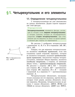 § 1. Четырехугольник и его элементы
1.1. Определение четырехугольника
С четырехугольником вы уже знакомились
на уроках математики. Дадим строгое определе-
ние этой фигуры.
О п р е д е л е н и е
Четырехугольником называется фигура, состоя­
щая из четырех точек (вершин четырехугольника)
и четырех отрезков, которые их последовательно
соединяют (сторон четырехугольника). При этом
никакие три его вершины не лежат на одной прямой
и никакие две стороны не пересекаются.
На рисунке 1 изображен четырехугольник
с вершинами A, B, C и D и сторонами AB, BC,
CD и AD.
Говорят, что две вершины четырехугольни-
ка являются соседними вершинами, если они
соединены одной стороной; вершины, которые
не являются соседними, называют противолежа­
щими вершинами. Аналогично стороны четырех-
угольника, имеющие общую вершину, являются
соседними сторонами, а стороны, не имеющие
общих точек,— противолежащими сторонами.
На рисунке 1 стороны AB и CD — соседние
для стороны BC, а сторона AD — противолежа-
щая стороне BC; вершины B и D — соседние
с вершиной A, а вершина C — противолежащая
вершине A.
Четырехугольник обозначают, последова-
тельно указывая все его вершины, причем буквы,
которые стоят рядом, должны обозначать сосед-
ние вершины. Например, четырехугольник на ри-
сунке 1 можно обозначить ABCD, BCDA или
CBAD, но нельзя обозначать ABDC или BDCA.
Рис. 1. Четырехуголь­
ник ABCD

 